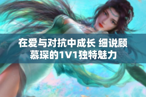 在爱与对抗中成长 细说顾慕琛的1V1独特魅力