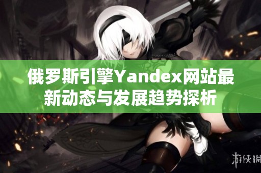 俄罗斯引擎Yandex网站最新动态与发展趋势探析