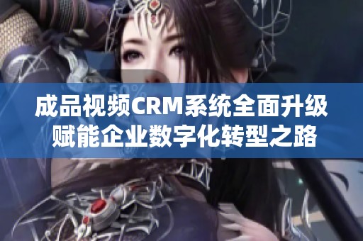 成品视频CRM系统全面升级 赋能企业数字化转型之路