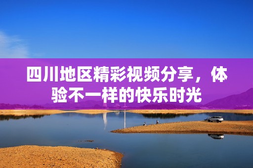 四川地区精彩视频分享，体验不一样的快乐时光