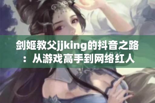 剑姬教父jjking的抖音之路：从游戏高手到网络红人