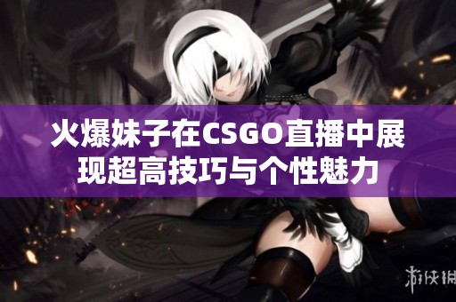 火爆妹子在CSGO直播中展现超高技巧与个性魅力