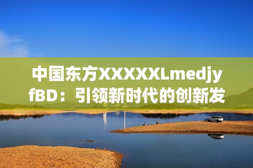 中国东方XXXXXLmedjyfBD：引领新时代的创新发展与未来前景探索