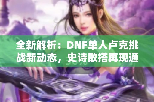 全新解析：DNF单人卢克挑战新动态，史诗散搭再现通关奇迹