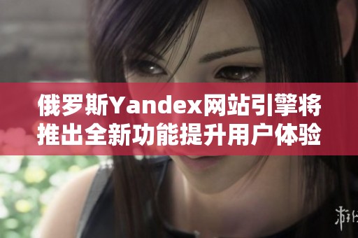 俄罗斯Yandex网站引擎将推出全新功能提升用户体验