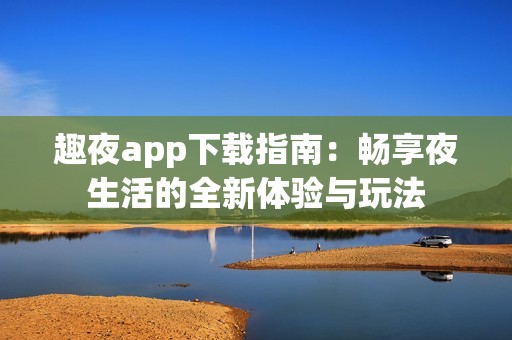 趣夜app下载指南：畅享夜生活的全新体验与玩法