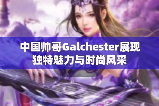 中国帅哥Galchester展现独特魅力与时尚风采