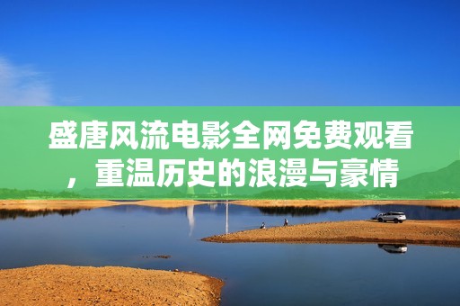 盛唐风流电影全网免费观看，重温历史的浪漫与豪情