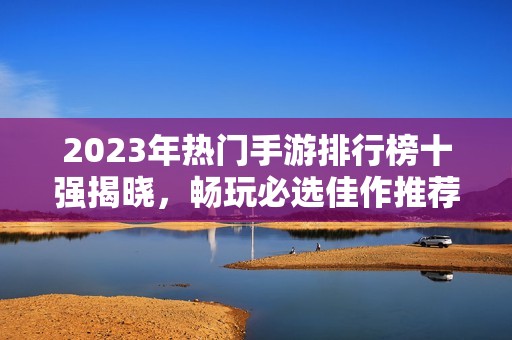 2023年热门手游排行榜十强揭晓，畅玩必选佳作推荐