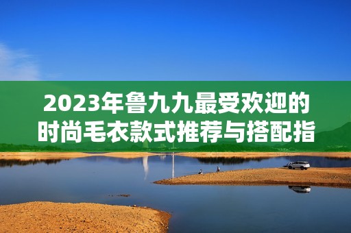 2023年鲁九九最受欢迎的时尚毛衣款式推荐与搭配指南