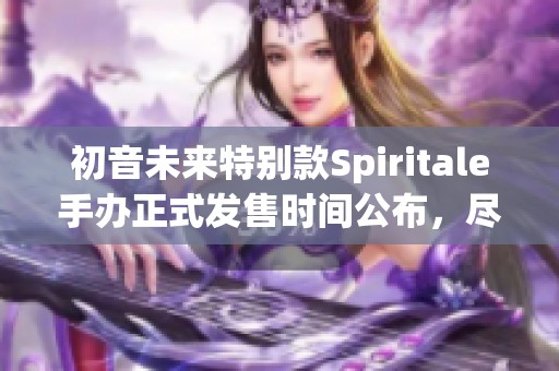 初音未来特别款Spiritale手办正式发售时间公布，尽请期待