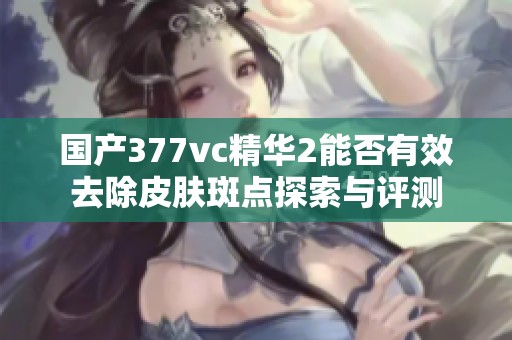 国产377vc精华2能否有效去除皮肤斑点探索与评测