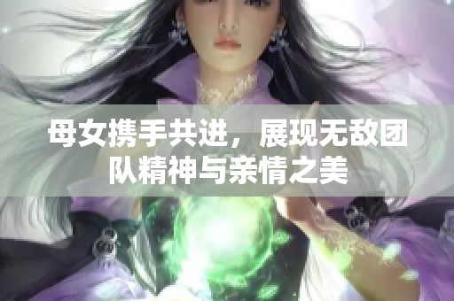 母女携手共进，展现无敌团队精神与亲情之美