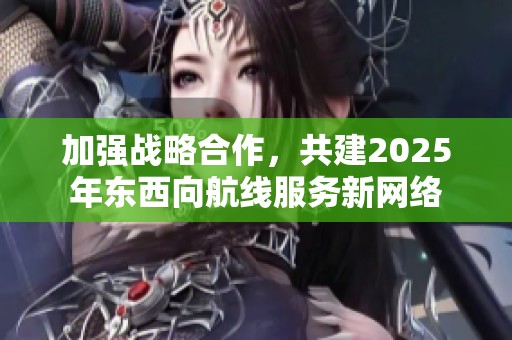 加强战略合作，共建2025年东西向航线服务新网络