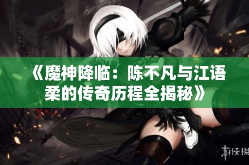 《魔神降临：陈不凡与江语柔的传奇历程全揭秘》