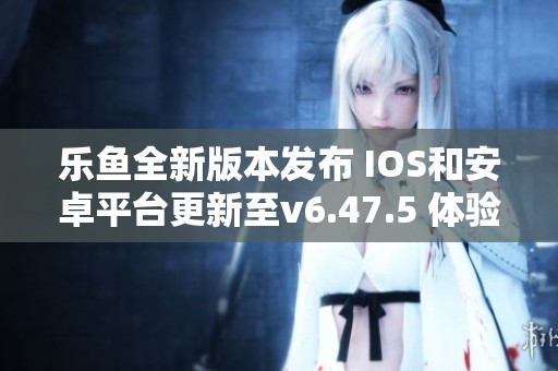 乐鱼全新版本发布 IOS和安卓平台更新至v6.47.5 体验更流畅