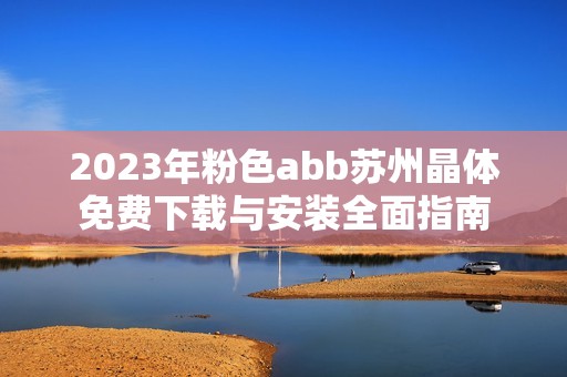 2023年粉色abb苏州晶体免费下载与安装全面指南