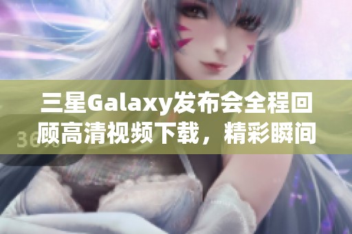 三星Galaxy发布会全程回顾高清视频下载，精彩瞬间不容错过