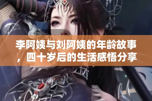 李阿姨与刘阿姨的年龄故事，四十岁后的生活感悟分享