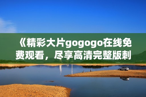 《精彩大片gogogo在线免费观看，尽享高清完整版刺激体验》