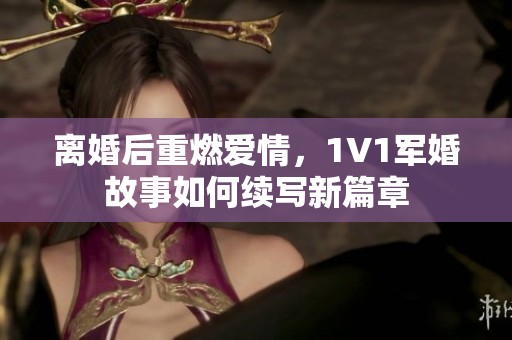 离婚后重燃爱情，1V1军婚故事如何续写新篇章