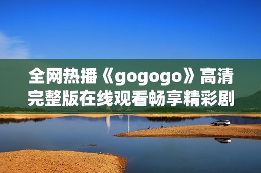 全网热播《gogogo》高清完整版在线观看畅享精彩剧情