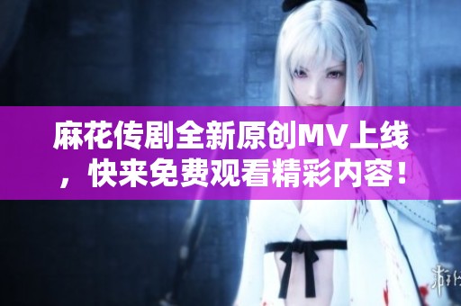 麻花传剧全新原创MV上线，快来免费观看精彩内容！