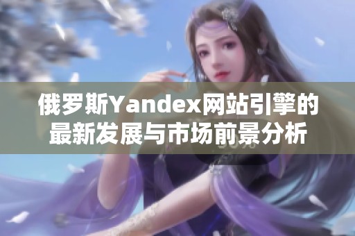 俄罗斯Yandex网站引擎的最新发展与市场前景分析