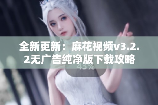 全新更新：麻花视频v3.2.2无广告纯净版下载攻略