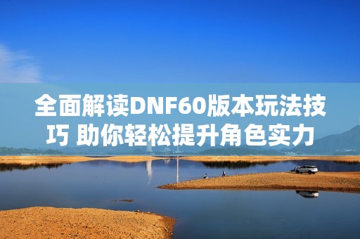 全面解读DNF60版本玩法技巧 助你轻松提升角色实力