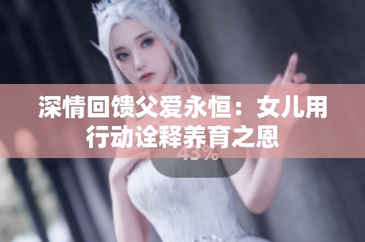 深情回馈父爱永恒：女儿用行动诠释养育之恩