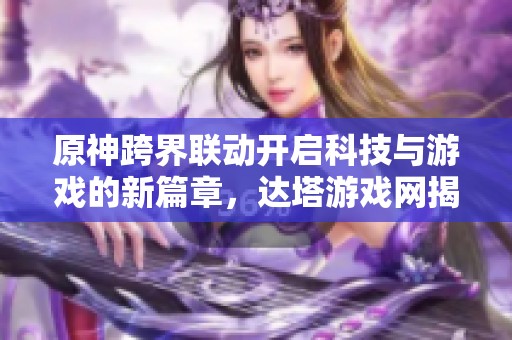 原神跨界联动开启科技与游戏的新篇章，达塔游戏网揭秘其中魅力