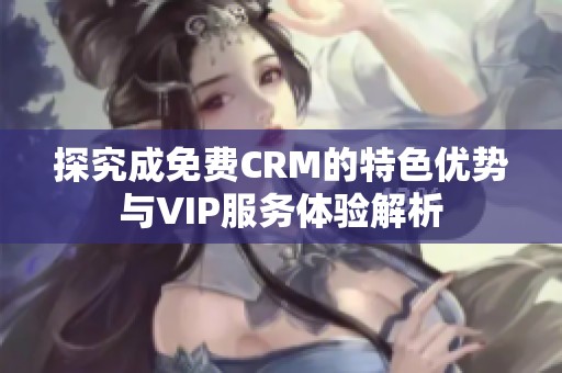 探究成免费CRM的特色优势与VIP服务体验解析