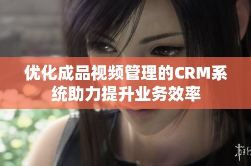 优化成品视频管理的CRM系统助力提升业务效率