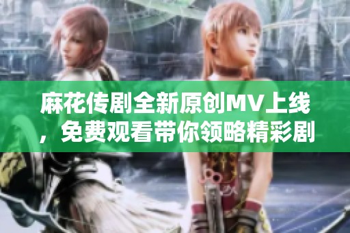 麻花传剧全新原创MV上线，免费观看带你领略精彩剧情