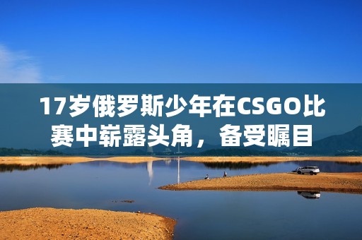 17岁俄罗斯少年在CSGO比赛中崭露头角，备受瞩目