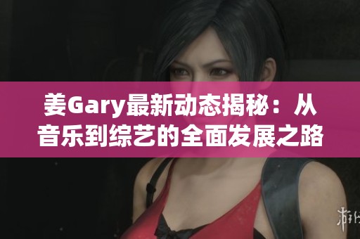 姜Gary最新动态揭秘：从音乐到综艺的全面发展之路