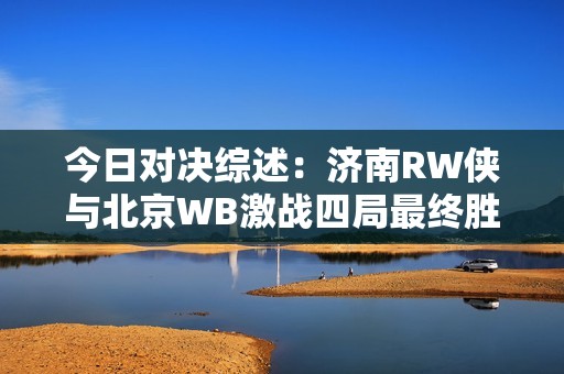 今日对决综述：济南RW侠与北京WB激战四局最终胜出