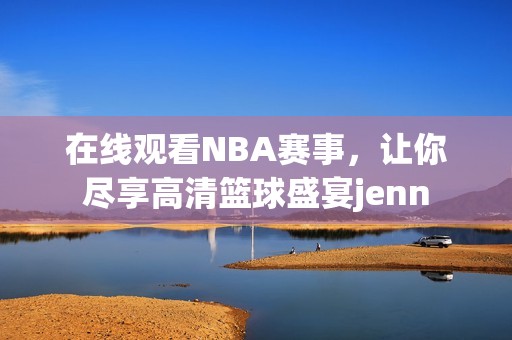 在线观看NBA赛事，让你尽享高清篮球盛宴jenn