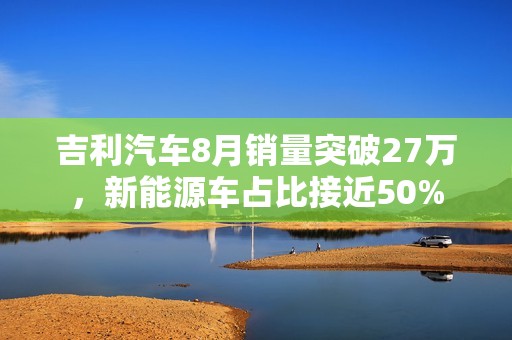 吉利汽车8月销量突破27万，新能源车占比接近50%