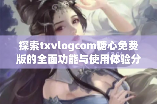 探索txvlogcom糖心免费版的全面功能与使用体验分享