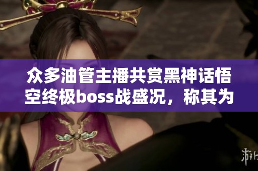 众多油管主播共赏黑神话悟空终极boss战盛况，称其为年度最佳游戏