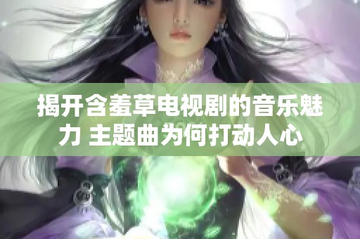 揭开含羞草电视剧的音乐魅力 主题曲为何打动人心