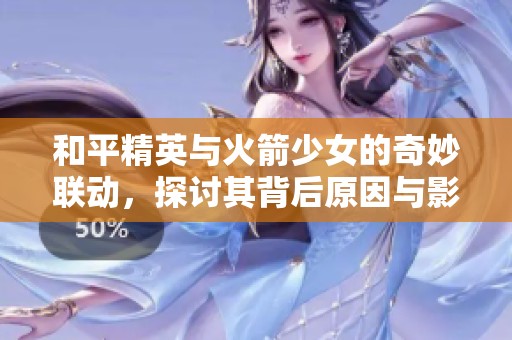 和平精英与火箭少女的奇妙联动，探讨其背后原因与影响