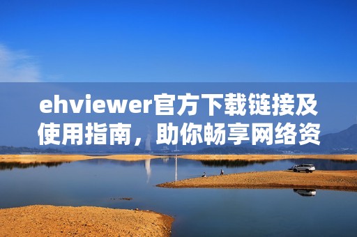 ehviewer官方下载链接及使用指南，助你畅享网络资源