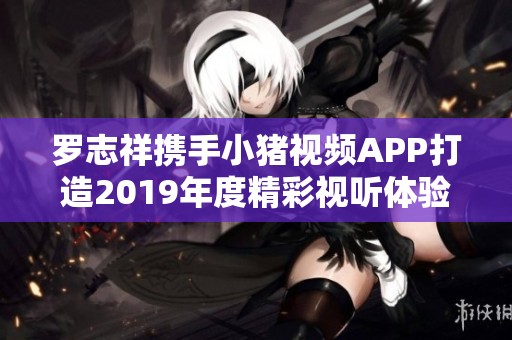 罗志祥携手小猪视频APP打造2019年度精彩视听体验