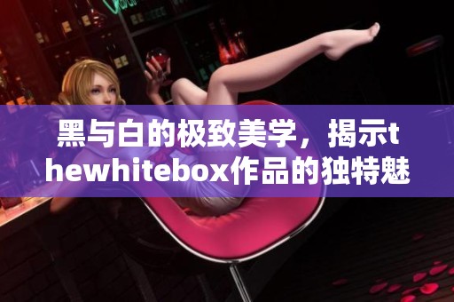 黑与白的极致美学，揭示thewhitebox作品的独特魅力