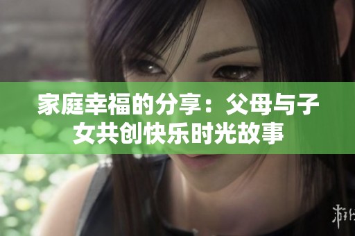 家庭幸福的分享：父母与子女共创快乐时光故事