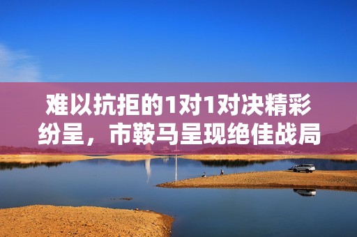 难以抗拒的1对1对决精彩纷呈，市鞍马呈现绝佳战局