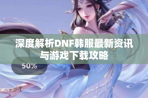 深度解析DNF韩服最新资讯与游戏下载攻略